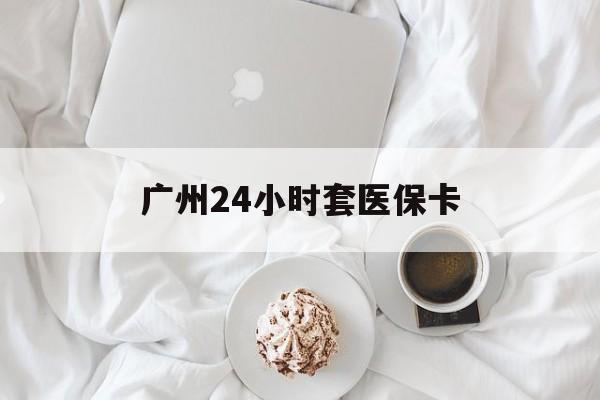 锦州广州24小时套医保卡(广州哪里有套医保卡地方)