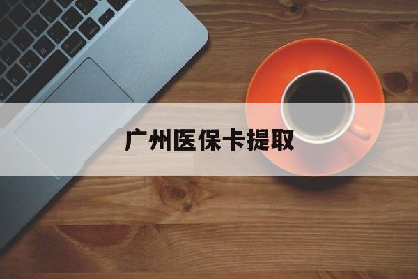 锦州广州医保卡提取(广州医保卡提取流程)