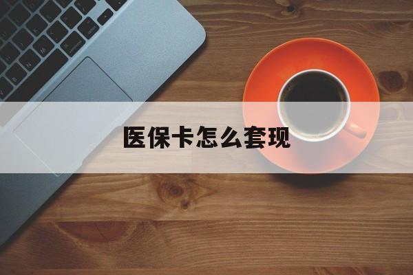 锦州医保卡怎么套现(医保卡怎么套现啊2种办法教你医保自我套现方法)